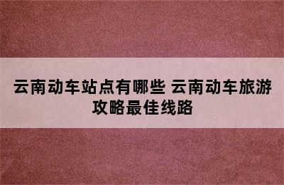 云南动车站点有哪些 云南动车旅游攻略最佳线路